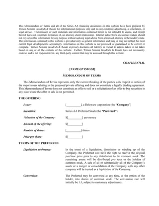 This Memorandum of Terms and all of the Series AA financing documents on this website have been prepared by
Wilson Sonsini Goodrich & Rosati for informational purposes only and do not constitute advertising, a solicitation, or
legal advice. Transmission of such materials and information contained herein is not intended to create, and receipt
thereof does not constitute formation of, an attorney-client relationship. Internet subscribers and online readers should
not rely upon this information for any purpose without seeking legal advice from a licensed attorney in the reader’s state.
The information contained in this website is provided only as general information and may or may not reflect the most
current legal developments; accordingly, information on this website is not promised or guaranteed to be correct or
complete. Wilson Sonsini Goodrich & Rosati expressly disclaims all liability in respect to actions taken or not taken
based on any or all the contents of this website. Further, Wilson Sonsini Goodrich & Rosati does not necessarily
endorse, and is not responsible for, any third-party content that may be accessed through this website.
CONFIDENTIAL
[NAME OF ISSUER]
MEMORANDUM OF TERMS
This Memorandum of Terms represents only the current thinking of the parties with respect to certain of
the major issues relating to the proposed private offering and does not constitute a legally binding agreement.
This Memorandum of Terms does not constitute an offer to sell or a solicitation of an offer to buy securities in
any state where the offer or sale is not permitted.
THE OFFERING
Issuer: [__________], a Delaware corporation (the “Company”)
Securities: Series AA Preferred Stock (the “Preferred”)
Valuation of the Company: $[__________] pre-money
Amount of the offering: $[__________]
Number of shares: [__________] shares
Price per share: $[__________]
TERMS OF THE PREFERRED
Liquidation preference: In the event of a liquidation, dissolution or winding up of the
Company, the Preferred will have the right to receive the original
purchase price prior to any distribution to the common stock. The
remaining assets will be distributed pro rata to the holders of
common stock. A sale of all or substantially all of the Company’s
assets or a merger or consolidation of the Company with any other
company will be treated as a liquidation of the Company.
Conversion: The Preferred may be converted at any time, at the option of the
holder, into shares of common stock. The conversion rate will
initially be 1:1, subject to customary adjustments.
 