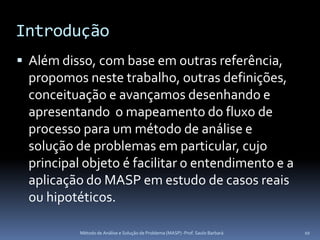 Introdução
 Além disso, com base em outras referência,
 propomos neste trabalho, outras definições,
 conceituação e avançamos desenhando e
 apresentando o mapeamento do fluxo de
 processo para um método de análise e
 solução de problemas em particular, cujo
 principal objeto é facilitar o entendimento e a
 aplicação do MASP em estudo de casos reais
 ou hipotéticos.

          Método de Análise e Solução de Problema (MASP) -Prof. Saulo Barbará   10
 