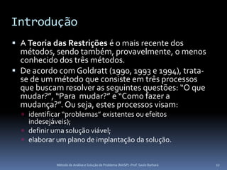 Introdução
 A Teoria das Restrições é o mais recente dos
  métodos, sendo também, provavelmente, o menos
  conhecido dos três métodos.
 De acordo com Goldratt (1990, 1993 e 1994), trata-
  se de um método que consiste em três processos
  que buscam resolver as seguintes questões: “O que
  mudar?”, “Para mudar?” e “Como fazer a
  mudança?”. Ou seja, estes processos visam:
   identificar “problemas” existentes ou efeitos
    indesejáveis);
   definir uma solução viável;
   elaborar um plano de implantação da solução.


             Método de Análise e Solução de Problema (MASP) -Prof. Saulo Barbará   12
 