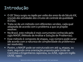 Introdução
 O QC Story surgiu no Japão por volta dos anos 60 do Século XX,
    oriundo das atividades dos círculos de controle da qualidade
    (CCQs).
   Trata-se de um método com diferentes versões, cada qual
    adaptada de acordo com o problema a que se propõe
    resolver.
   No Brasil, este método é mais comumente conhecido pela
    sigla MASP, (Método de Análise e Solução de Problemas).
   Esse método é composto de etapas, cujo número pode variar
    (de acordo com a natureza de complexidade do problema a
    ser resolvido).
   Porém, o MASP pode ser estruturado em até 14 etapas, ou
    mais, seguindo uma orientação proposta pela União de
    Cientistas e Engenheiros Japonesa, ou JUSE, sigla em inglês
    (JUSE, 1991).
               Método de Análise e Solução de Problema (MASP) -Prof. Saulo Barbará   13
 