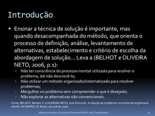 Introdução
 Ensinar a técnica de solução é importante, mas
  quando desacompanhada do método, que orienta o
  processo de definição, análise, levantamento de
  alternativas, estabelecimento e critério de escolha da
  abordagem de solução... Leva a (BELHOT e OLIVEIRA
  NETO, 2006, p.1):
    Não ter consciência do processo mental utilizado para resolver o
     problema, daí não descrevê-lo;
    Não utilizar um método organizado/sistematizado para resolver
     problemas;
    Mergulhar no problema sem compreender o que é desejado;
    Não explorar as alternativas não convencionais .
 Fonte: BELHOT, Renato V. e OLINEIRA NETO, José Dutra de. A solução de problemas no ensino de engenharia.
 ANAIS: XII SIMPEP, SP, Brasil, 06 a 08 de 2006.
                     Método de Análise e Solução de Problema (MASP) -Prof. Saulo Barbará               15
 