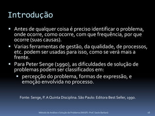 Introdução
 Antes de qualquer coisa é preciso identificar o problema,
  onde ocorre, como ocorre, com que frequência, por que
  ocorre (suas causas).
 Varias ferramentas de gestão, da qualidade, de processos,
  etc. podem ser usadas para isso, como se verá mais a
  frente.
 Para Peter Senge (1990), as dificuldades de solução de
  problemas podem ser classificados em:
    percepção do problema, formas de expressão, e
     emoção envolvida no processo.

    Fonte: Senge, P. A Quinta Disciplina. São Paulo: Editora Best Seller, 1990.


                Método de Análise e Solução de Problema (MASP) -Prof. Saulo Barbará   16
 
