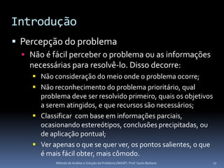 Introdução
 Percepção do problema
   Não é fácil perceber o problema ou as informações
    necessárias para resolvê-lo. Disso decorre:
      Não consideração do meio onde o problema ocorre;
      Não reconhecimento do problema prioritário, qual
       problema deve ser resolvido primeiro, quais os objetivos
       a serem atingidos, e que recursos são necessários;
      Classificar com base em informações parciais,
       ocasionando estereótipos, conclusões precipitadas, ou
       de aplicação pontual;
      Ver apenas o que se quer ver, os pontos salientes, o que
       é mais fácil obter, mais cômodo.
            Método de Análise e Solução de Problema (MASP) -Prof. Saulo Barbará   17
 