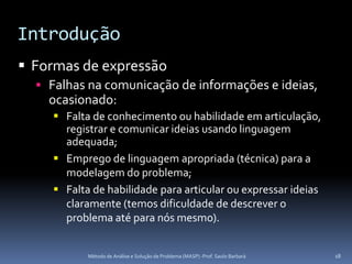Introdução
 Formas de expressão
   Falhas na comunicação de informações e ideias,
    ocasionado:
     Falta de conhecimento ou habilidade em articulação,
      registrar e comunicar ideias usando linguagem
      adequada;
     Emprego de linguagem apropriada (técnica) para a
      modelagem do problema;
     Falta de habilidade para articular ou expressar ideias
      claramente (temos dificuldade de descrever o
      problema até para nós mesmo).


           Método de Análise e Solução de Problema (MASP) -Prof. Saulo Barbará   18
 