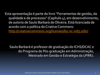 Esta apresentação é parte do livro “Ferramentas de gestão, da
  qualidade e de processos” (Capítulo 4), em desenvolvimento,
  de autoria de Saulo Barbará de Oliveira. Está licenciada de
  acordo com a política do Criative Commons:
  http://creativecommons.org/licenses/by-nc-nd/3.0/br/



   Saulo Barbará é professor de graduação do ICHS/DCAC e
        do Programa de Pós-graduação em Administração,
               Mestrado em Gestão e Estratégia da UFRRJ.



             Método de Análise e Solução de Problema (MASP) -Prof. Saulo Barbará   2
 