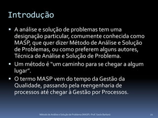 Introdução
 A análise e solução de problemas tem uma
  designação particular, comumente conhecida como
  MASP, que quer dizer Método de Análise e Solução
  de Problemas, ou como preferem alguns autores,
  Técnica de Análise e Solução de Problema.
 Um método é “um caminho para se chegar a algum
  lugar”.
 O termo MASP vem do tempo da Gestão da
  Qualidade, passando pela reengenharia de
  processos até chegar à Gestão por Processos.


           Método de Análise e Solução de Problema (MASP) -Prof. Saulo Barbará   21
 