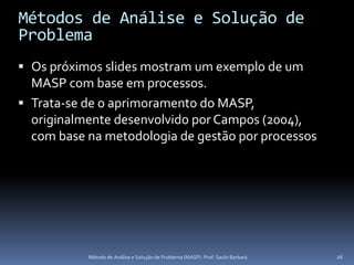 Métodos de Análise e Solução de
Problema
 Os próximos slides mostram um exemplo de um
  MASP com base em processos.
 Trata-se de o aprimoramento do MASP,
  originalmente desenvolvido por Campos (2004),
  com base na metodologia de gestão por processos




           Método de Análise e Solução de Problema (MASP) -Prof. Saulo Barbará   26
 