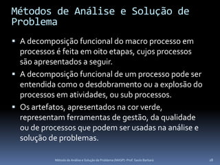 Métodos de Análise e Solução de
Problema
 A decomposição funcional do macro processo em
  processos é feita em oito etapas, cujos processos
  são apresentados a seguir.
 A decomposição funcional de um processo pode ser
  entendida como o desdobramento ou a explosão do
  processos em atividades, ou sub processos.
 Os artefatos, apresentados na cor verde,
  representam ferramentas de gestão, da qualidade
  ou de processos que podem ser usadas na análise e
  solução de problemas.

            Método de Análise e Solução de Problema (MASP) -Prof. Saulo Barbará   28
 