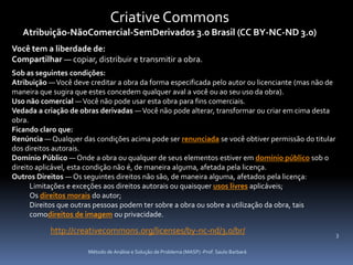 Criative Commons
   Atribuição-NãoComercial-SemDerivados 3.0 Brasil (CC BY-NC-ND 3.0)
Você tem a liberdade de:
Compartilhar — copiar, distribuir e transmitir a obra.
Sob as seguintes condições:
Atribuição — Você deve creditar a obra da forma especificada pelo autor ou licenciante (mas não de
maneira que sugira que estes concedem qualquer aval a você ou ao seu uso da obra).
Uso não comercial — Você não pode usar esta obra para fins comerciais.
Vedada a criação de obras derivadas — Você não pode alterar, transformar ou criar em cima desta
obra.
Ficando claro que:
Renúncia — Qualquer das condições acima pode ser renunciada se você obtiver permissão do titular
dos direitos autorais.
Domínio Público — Onde a obra ou qualquer de seus elementos estiver em domínio público sob o
direito aplicável, esta condição não é, de maneira alguma, afetada pela licença.
Outros Direitos — Os seguintes direitos não são, de maneira alguma, afetados pela licença:
      Limitações e exceções aos direitos autorais ou quaisquer usos livres aplicáveis;
      Os direitos morais do autor;
      Direitos que outras pessoas podem ter sobre a obra ou sobre a utilização da obra, tais
      comodireitos de imagem ou privacidade.

           http://creativecommons.org/licenses/by-nc-nd/3.0/br/                                      3

                       Método de Análise e Solução de Problema (MASP) -Prof. Saulo Barbará
 