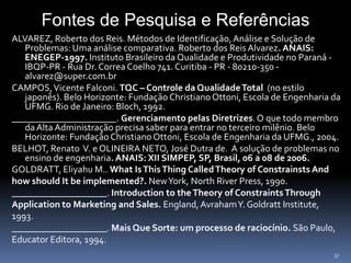 Fontes de Pesquisa e Referências
ALVAREZ, Roberto dos Reis. Métodos de Identificação, Análise e Solução de
   Problemas: Uma análise comparativa. Roberto dos Reis Alvarez. ANAIS:
   ENEGEP-1997. Instituto Brasileiro da Qualidade e Produtividade no Paraná -
   IBQP-PR - Rua Dr. Correa Coelho 741. Curitiba - PR - 80210-350 -
   alvarez@super.com.br
CAMPOS, Vicente Falconi. TQC – Controle da Qualidade Total (no estilo
   japonês). Belo Horizonte: Fundação Christiano Ottoni, Escola de Engenharia da
   UFMG. Rio de Janeiro: Bloch, 1992.
______________________. Gerenciamento pelas Diretrizes. O que todo membro
   da Alta Administração precisa saber para entrar no terceiro milênio. Belo
   Horizonte: Fundação Christiano Ottoni, Escola de Engenharia da UFMG., 2004.
BELHOT, Renato V. e OLINEIRA NETO, José Dutra de. A solução de problemas no
   ensino de engenharia. ANAIS: XII SIMPEP, SP, Brasil, 06 a 08 de 2006.
GOLDRATT, Eliyahu M.. What Is This Thing Called Theory of Constrainsts And
how should It be implemented?. New York, North River Press, 1990.
____________________. Introduction to the Theory of Constraints Through
Application to Marketing and Sales. England, AvrahamY. Goldratt Institute,
1993.
____________________. Mais Que Sorte: um processo de raciocínio. São Paulo,
Educator Editora, 1994.
                                                                              37
 