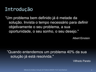 Introdução
”Um problema bem definido já é metade da
  solução. Invista o tempo necessário para definir
  objetivamente o seu problema, a sua
  oportunidade, o seu sonho, o seu desejo."
                                                                                 Albert Einstein




”Quando entendemos um problema 40% da sua
  solução já está resolvida."
                                                                                 Vilfredo Pareto


           Método de Análise e Solução de Problema (MASP) -Prof. Saulo Barbará                     5
 