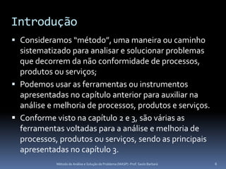 Introdução
 Consideramos “método”, uma maneira ou caminho
  sistematizado para analisar e solucionar problemas
  que decorrem da não conformidade de processos,
  produtos ou serviços;
 Podemos usar as ferramentas ou instrumentos
  apresentadas no capítulo anterior para auxiliar na
  análise e melhoria de processos, produtos e serviços.
 Conforme visto na capítulo 2 e 3, são várias as
  ferramentas voltadas para a análise e melhoria de
  processos, produtos ou serviços, sendo as principais
  apresentadas no capítulo 3.
            Método de Análise e Solução de Problema (MASP) -Prof. Saulo Barbará   6
 