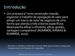 Introdução
 Um processo é "uma construção visando
  organizar o trabalho de agregação de valor para
  atingir um marco de valor de negócios de uma
  forma que atenda a três critérios específicos:
  desempenho eficaz e eficiente, eficaz gestão,
  vantagem competitiva“ (RUMMER, RAMIAS &
  RUMMER, 2010).


   Rummler, G., Ramias, A., Rummler, R. (2010). White space revisited: Creating value
   through process. San Francisco, CA. Jossey-Bass.


                 Método de Análise e Solução de Problema (MASP) -Prof. Saulo Barbará    7
 