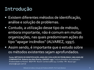 Introdução
 Existem diferentes métodos de identificação,
  análise e solução de problemas.
 Contudo, a utilização desse tipo de método,
  embora importante, não é comum em muitas
  organizações, nas quais predominam ações do
  tipo “apagar incêndios” (ALVAREZ, 1997).
 Assim sendo, é importante que o estudo sobre
  os métodos existentes sejam aprofundados.
  Fonte: MÉTODOS DE IDENTIFICAÇÃO, ANÁLISE E SOLUÇÃO DE PROBLEMAS: UMA ANÁLISE
  COMPARATIVA. Roberto dos Reis Alvarez. ENEGEP-1997. Instituto Brasileiro da Qualidade e
  Produtividade no Paraná - IBQP-PR - Rua Dr. Correa Coelho 741. Curitiba - PR - 80210-350 -
  alvarez@super.com.br

                   Método de Análise e Solução de Problema (MASP) -Prof. Saulo Barbará         8
 