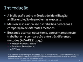 Introdução
 A bibliografia sobre métodos de identificação,
  análise e solução de problemas é escassa.
 Mais escassos ainda são os trabalhos dedicados à
  comparação de diferentes métodos.
 Buscando avançar nesse tema, apresentamos neste
  trabalho, uma comparação entre três diferentes
  métodos (ALVAREZ, 1997):
   o Método Kepner & Tregoe;
   a Teoria das Restrições, e;
   o QC Story.

  Fonte: MÉTODOS DE IDENTIFICAÇÃO, ANÁLISE E SOLUÇÃO DE PROBLEMAS: UMA ANÁLISE COMPARATIVA. Roberto
  dos Reis Alvarez. ENEGEP-1997. Instituto Brasileiro da Qualidade e Produtividade no Paraná - IBQP-PR - Rua Dr. Correa
  Coelho 741. Curitiba - PR - 80210-350 - alvarez@super.com.br
                          Método de Análise e Solução de Problema (MASP) -Prof. Saulo Barbará                           9
 