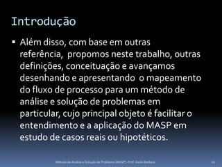 Introdução
 Além disso, com base em outras
 referência, propomos neste trabalho, outras
 definições, conceituação e avançamos
 desenhando e apresentando o mapeamento
 do fluxo de processo para um método de
 análise e solução de problemas em
 particular, cujo principal objeto é facilitar o
 entendimento e a aplicação do MASP em
 estudo de casos reais ou hipotéticos.

          Método de Análise e Solução de Problema (MASP) -Prof. Saulo Barbará   10
 
