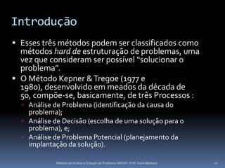Introdução
 Esses três métodos podem ser classificados como
  métodos hard de estruturação de problemas, uma
  vez que consideram ser possível “solucionar o
  problema”.
 O Método Kepner & Tregoe (1977 e
  1980), desenvolvido em meados da década de
  50, compõe-se, basicamente, de três Processos :
   Análise de Problema (identificação da causa do
    problema);
   Análise de Decisão (escolha de uma solução para o
    problema), e;
   Análise de Problema Potencial (planejamento da
    implantação da solução).

            Método de Análise e Solução de Problema (MASP) -Prof. Saulo Barbará   11
 
