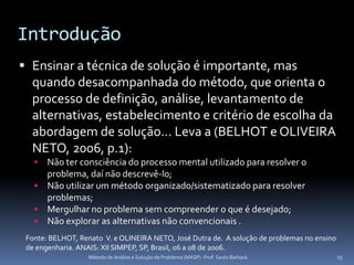 Introdução
 Ensinar a técnica de solução é importante, mas
  quando desacompanhada do método, que orienta o
  processo de definição, análise, levantamento de
  alternativas, estabelecimento e critério de escolha da
  abordagem de solução... Leva a (BELHOT e OLIVEIRA
  NETO, 2006, p.1):
    Não ter consciência do processo mental utilizado para resolver o
     problema, daí não descrevê-lo;
    Não utilizar um método organizado/sistematizado para resolver
     problemas;
    Mergulhar no problema sem compreender o que é desejado;
    Não explorar as alternativas não convencionais .
 Fonte: BELHOT, Renato V. e OLINEIRA NETO, José Dutra de. A solução de problemas no ensino
 de engenharia. ANAIS: XII SIMPEP, SP, Brasil, 06 a 08 de 2006.
                   Método de Análise e Solução de Problema (MASP) -Prof. Saulo Barbará       15
 