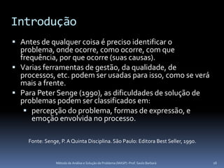Introdução
 Antes de qualquer coisa é preciso identificar o
  problema, onde ocorre, como ocorre, com que
  frequência, por que ocorre (suas causas).
 Varias ferramentas de gestão, da qualidade, de
  processos, etc. podem ser usadas para isso, como se verá
  mais a frente.
 Para Peter Senge (1990), as dificuldades de solução de
  problemas podem ser classificados em:
    percepção do problema, formas de expressão, e
     emoção envolvida no processo.

     Fonte: Senge, P. A Quinta Disciplina. São Paulo: Editora Best Seller, 1990.


                 Método de Análise e Solução de Problema (MASP) -Prof. Saulo Barbará   16
 