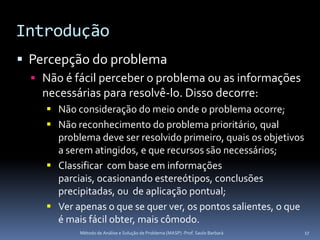 Introdução
 Percepção do problema
   Não é fácil perceber o problema ou as informações
    necessárias para resolvê-lo. Disso decorre:
      Não consideração do meio onde o problema ocorre;
      Não reconhecimento do problema prioritário, qual
       problema deve ser resolvido primeiro, quais os objetivos
       a serem atingidos, e que recursos são necessários;
      Classificar com base em informações
       parciais, ocasionando estereótipos, conclusões
       precipitadas, ou de aplicação pontual;
      Ver apenas o que se quer ver, os pontos salientes, o que
       é mais fácil obter, mais cômodo.
            Método de Análise e Solução de Problema (MASP) -Prof. Saulo Barbará   17
 