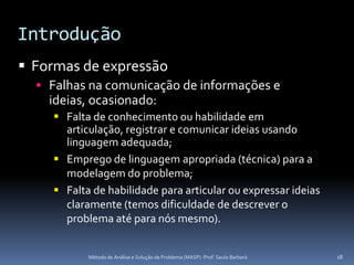 Introdução
 Formas de expressão
   Falhas na comunicação de informações e
    ideias, ocasionado:
     Falta de conhecimento ou habilidade em
      articulação, registrar e comunicar ideias usando
      linguagem adequada;
     Emprego de linguagem apropriada (técnica) para a
      modelagem do problema;
     Falta de habilidade para articular ou expressar ideias
      claramente (temos dificuldade de descrever o
      problema até para nós mesmo).


           Método de Análise e Solução de Problema (MASP) -Prof. Saulo Barbará   18
 
