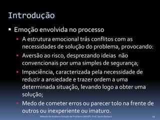Introdução
 Emoção envolvida no processo
   A estrutura emocional trás conflitos com as
    necessidades de solução do problema, provocando:
   Aversão ao risco, desprezando ideias não
    convencionais por uma simples de segurança;
   Impaciência, caracterizada pela necessidade de
    reduzir a ansiedade e trazer ordem a uma
    determinada situação, levando logo a obter uma
    solução;
   Medo de cometer erros ou parecer tolo na frente de
    outros ou inexperiente ou imaturo.
           Método de Análise e Solução de Problema (MASP) -Prof. Saulo Barbará   19
 