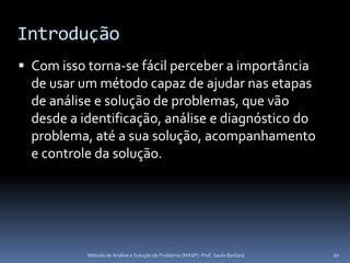 Introdução
 Com isso torna-se fácil perceber a importância
  de usar um método capaz de ajudar nas etapas
  de análise e solução de problemas, que vão
  desde a identificação, análise e diagnóstico do
  problema, até a sua solução, acompanhamento
  e controle da solução.




           Método de Análise e Solução de Problema (MASP) -Prof. Saulo Barbará   20
 