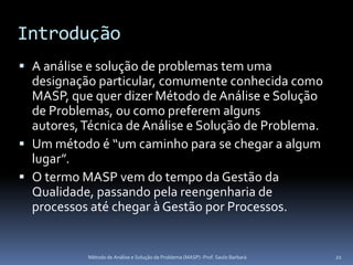Introdução
 A análise e solução de problemas tem uma
  designação particular, comumente conhecida como
  MASP, que quer dizer Método de Análise e Solução
  de Problemas, ou como preferem alguns
  autores, Técnica de Análise e Solução de Problema.
 Um método é “um caminho para se chegar a algum
  lugar”.
 O termo MASP vem do tempo da Gestão da
  Qualidade, passando pela reengenharia de
  processos até chegar à Gestão por Processos.


           Método de Análise e Solução de Problema (MASP) -Prof. Saulo Barbará   21
 