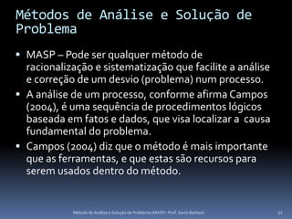 Métodos de Análise e Solução de
Problema
 MASP – Pode ser qualquer método de
  racionalização e sistematização que facilite a análise
  e correção de um desvio (problema) num processo.
 A análise de um processo, conforme afirma Campos
  (2004), é uma sequência de procedimentos lógicos
  baseada em fatos e dados, que visa localizar a causa
  fundamental do problema.
 Campos (2004) diz que o método é mais importante
  que as ferramentas, e que estas são recursos para
  serem usados dentro do método.


            Método de Análise e Solução de Problema (MASP) -Prof. Saulo Barbará   22
 