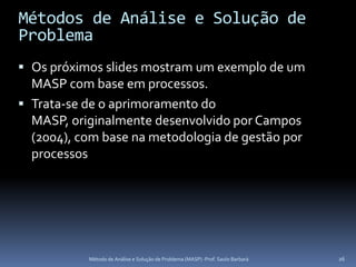 Métodos de Análise e Solução de
Problema
 Os próximos slides mostram um exemplo de um
  MASP com base em processos.
 Trata-se de o aprimoramento do
  MASP, originalmente desenvolvido por Campos
  (2004), com base na metodologia de gestão por
  processos




           Método de Análise e Solução de Problema (MASP) -Prof. Saulo Barbará   26
 