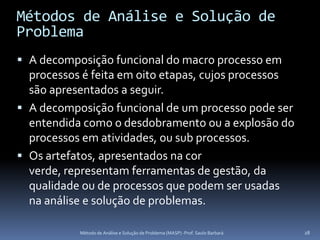 Métodos de Análise e Solução de
Problema
 A decomposição funcional do macro processo em
  processos é feita em oito etapas, cujos processos
  são apresentados a seguir.
 A decomposição funcional de um processo pode ser
  entendida como o desdobramento ou a explosão do
  processos em atividades, ou sub processos.
 Os artefatos, apresentados na cor
  verde, representam ferramentas de gestão, da
  qualidade ou de processos que podem ser usadas
  na análise e solução de problemas.

            Método de Análise e Solução de Problema (MASP) -Prof. Saulo Barbará   28
 