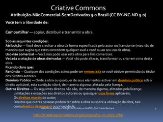Criative Commons
   Atribuição-NãoComercial-SemDerivados 3.0 Brasil (CC BY-NC-ND 3.0)
Você tem a liberdade de:

Compartilhar — copiar, distribuir e transmitir a obra.

Sob as seguintes condições:
Atribuição — Você deve creditar a obra da forma especificada pelo autor ou licenciante (mas não de
maneira que sugira que estes concedem qualquer aval a você ou ao seu uso da obra).
Uso não comercial — Você não pode usar esta obra para fins comerciais.
Vedada a criação de obras derivadas — Você não pode alterar, transformar ou criar em cima desta
obra.
Ficando claro que:
Renúncia — Qualquer das condições acima pode ser renunciada se você obtiver permissão do titular
dos direitos autorais.
Domínio Público — Onde a obra ou qualquer de seus elementos estiver em domínio público sob o
direito aplicável, esta condição não é, de maneira alguma, afetada pela licença.
Outros Direitos — Os seguintes direitos não são, de maneira alguma, afetados pela licença:
      Limitações e exceções aos direitos autorais ou quaisquer usos livres aplicáveis;
      Os direitos morais do autor;
      Direitos que outras pessoas podem ter sobre a obra ou sobre a utilização da obra, tais
      comodireitos de imagem Análise e Solução de Problema (MASP) -Prof. Saulo Barbará
                          Método de
                                    ou privacidade.                                                3

                  http://creativecommons.org/licenses/by-nc-nd/3.0/br/
 