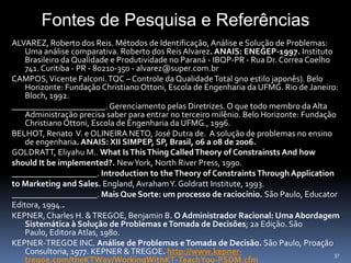 Fontes de Pesquisa e Referências
ALVAREZ, Roberto dos Reis. Métodos de Identificação, Análise e Solução de Problemas:
    Uma análise comparativa. Roberto dos Reis Alvarez. ANAIS: ENEGEP-1997. Instituto
    Brasileiro da Qualidade e Produtividade no Paraná - IBQP-PR - Rua Dr. Correa Coelho
    741. Curitiba - PR - 80210-350 - alvarez@super.com.br
CAMPOS, Vicente Falconi. TQC – Controle da Qualidade Total 9no estilo japonês). Belo
    Horizonte: Fundação Christiano Ottoni, Escola de Engenharia da UFMG. Rio de Janeiro:
    Bloch, 1992.
______________________. Gerenciamento pelas Diretrizes. O que todo membro da Alta
    Administração precisa saber para entrar no terceiro milênio. Belo Horizonte: Fundação
    Christiano Ottoni, Escola de Engenharia da UFMG., 1996.
BELHOT, Renato V. e OLINEIRA NETO, José Dutra de. A solução de problemas no ensino
    de engenharia. ANAIS: XII SIMPEP, SP, Brasil, 06 a 08 de 2006.
GOLDRATT, Eliyahu M.. What Is This Thing Called Theory of Constrainsts And how
should It be implemented?. New York, North River Press, 1990.
____________________. Introduction to the Theory of Constraints Through Application
to Marketing and Sales. England, Avraham Y. Goldratt Institute, 1993.
____________________. Mais Que Sorte: um processo de raciocínio. São Paulo, Educator
Editora, 1994..
KEPNER, Charles H. & TREGOE, Benjamin B. O Administrador Racional: Uma Abordagem
    Sistemática à Solução de Problemas e Tomada de Decisões; 2a Edição. São
    Paulo, Editora Atlas, 1980.
KEPNER-TREGOE INC. Análise de Problemas e Tomada de Decisão. São Paulo, Proação
    Consultoria, 1977. KEPNER & TREGOE. http://www.kepner-                               37
    tregoe.com/theKTWay/WorkingWithKT-TeachYou-PSDM.cfm
 