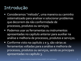 Introdução
 Consideramos “método”, uma maneira ou caminho
  sistematizado para analisar e solucionar problemas
  que decorrem da não conformidade de
  processos, produtos ou serviços;
 Podemos usar as ferramentas ou instrumentos
  apresentadas no capítulo anterior para auxiliar na
  análise e melhoria de processos, produtos e serviços.
 Conforme visto na capítulo 2 e 3, são várias as
  ferramentas voltadas para a análise e melhoria de
  processos, produtos ou serviços, sendo as principais
  apresentadas no capítulo 3.
            Método de Análise e Solução de Problema (MASP) -Prof. Saulo Barbará   6
 