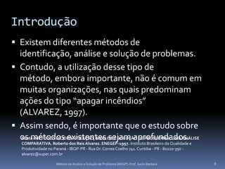 Introdução
 Existem diferentes métodos de
  identificação, análise e solução de problemas.
 Contudo, a utilização desse tipo de
  método, embora importante, não é comum em
  muitas organizações, nas quais predominam
  ações do tipo “apagar incêndios”
  (ALVAREZ, 1997).
 Assim sendo, é importante que o estudo sobre
  os métodos existentes sejam aprofundados.
   Fonte: MÉTODOS DE IDENTIFICAÇÃO, ANÁLISE E SOLUÇÃO DE PROBLEMAS: UMA ANÁLISE
    COMPARATIVA. Roberto dos Reis Alvarez. ENEGEP-1997. Instituto Brasileiro da Qualidade e
    Produtividade no Paraná - IBQP-PR - Rua Dr. Correa Coelho 741. Curitiba - PR - 80210-350 -
    alvarez@super.com.br

                      Método de Análise e Solução de Problema (MASP) -Prof. Saulo Barbará        8
 