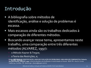 Introdução
 A bibliografia sobre métodos de
  identificação, análise e solução de problemas é
  escassa.
 Mais escassos ainda são os trabalhos dedicados à
  comparação de diferentes métodos.
 Buscando avançar nesse tema, apresentamos neste
  trabalho, uma comparação entre três diferentes
  métodos (ALVAREZ, 1997):
   o Método Kepner & Tregoe;
   a Teoria das Restrições, e;
   o QC Story. IDENTIFICAÇÃO, ANÁLISE E da Qualidade e PROBLEMAS: no Paraná - IBQP-PR - Rua Dr. Correa
  Fonte: MÉTODOS DE
  dos Reis Alvarez. ENEGEP-1997. Instituto Brasileiro
                                                      SOLUÇÃO DE
                                                                 Produtividade
                                                                               UMA ANÁLISE COMPARATIVA. Roberto

  Coelho 741. Curitiba - PR - 80210-350 - alvarez@super.com.br
                        Método de Análise e Solução de Problema (MASP) -Prof. Saulo Barbará                   9
 