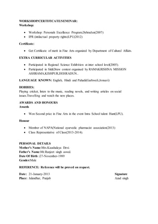 WORKSHOP/CERTIFICATE/SEMINAR:
Workshop:
 Workshop: Personals Excellance Program,Dehradun(2007)
 IPR (intilactual property rights)LPU(2012)
Certificate:
 Get Certificate of merit in Fine Arts organized by Department of Cultural Affairs.
EXTRA CURRICULAR ACTIVITIES
 Participated in Regional Science Exhibition at inter school level(2005).
 Participated in Sit&Draw contest organised by RAMAKRISHNA MISSION
ASHRAMA,KISHPUR,DEHRADUN..
LANGUAGE KNOWN: English, Hindi and Pahadi(Garhwali,Jonsari)
HOBBIES:
Playing cricket, listen to the music, reading novels, and writing articles on social
issues.Travelling and watch the new places.
AWARDS AND HONOURS
Awards
 Won Second price in Fine Arts in the event Intra School talent Hunt(LPU).
Honour
 Member of NAPA(National ayurvedic pharmacist association(2013)
 Class Representative of Class(2013-2014).
PERSONAL DETAILS
Mother’s Name:Mrs.Kaushalaya Devi.
Father’s Name:Mr.Ranjeet singh aswal.
Date Of Birth :27-November-1989
Gender:Male
REFERENCE: Reference will be proved on request.
Date: 21-January-2013 Signature
Place: Jalandhar, Punjab Azad singh
 
