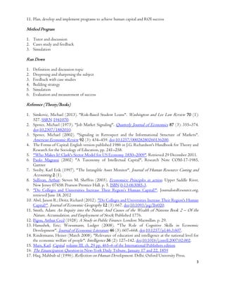 3
11. Plan, develop and implement programs to achieve human capital and ROI success
Method Program
1. Tutor and discussion
2. Cases study and feedback
3. Simulation
Run Down
1. Definition and discussion topic
2. Deepening and sharpening the subject
3. Feedback with case studies
4. Building strategy
5. Simulation
6. Evaluation and measurement of success
Reference (Theory/Books)
1. Simkovic, Michael (2013). "Risk-Based Student Loans". Washington and Lee Law Review 70 (1):
527. SSRN 1941070.
2. Spence, Michael (1973). "Job Market Signaling". Quarterly Journal of Economics 87 (3): 355–374.
doi:10.2307/1882010.
3. Spence, Michael (2002). "Signaling in Retrospect and the Informational Structure of Markets".
American Economic Review 92 (3): 434–459. doi:10.1257/00028280260136200.
4. The Forms of Capital: English version published 1986 in J.G. Richardson's Handbook for Theory and
Research for the Sociology of Education, pp. 241–258.
5. "Who Makes It? Clark's Sector Model for US Economy 1850–2009". Retrieved 29 December 2011.
6. Paolo Magrassi (2002) "A Taxonomy of Intellectual Capital", Research Note COM-17-1985,
Gartner
7. Sveiby, Karl Erik (1997). "The Intangible Asset Monitor". Journal of Human Resource Casting and
Accounting 2 (1).
8. Sullivan, Arthur; Steven M. Sheffrin (2003). Economics: Principles in action. Upper Saddle River,
New Jersey 07458: Pearson Prentice Hall. p. 5. ISBN 0-13-063085-3.
9. "Do Colleges and Universities Increase Their Region’s Human Capital?". JournalistsResource.org,
retrieved June 18, 2012
10. Abel, Jaison R.; Deitz, Richard (2012). "Do Colleges and Universities Increase Their Region's Human
Capital?". Journal of Economic Geography 12 (3): 667. doi:10.1093/jeg/lbr020.
11. Smith, Adam: An Inquiry into the Nature And Causes of the Wealth of Nations Book 2 – Of the
Nature, Accumulation, and Employment of Stock; Published 1776.
12. Pigou, Arthur Cecil (1928). A Study in Public Finance. London: Macmillan. p. 29.
13. Hanushek, Eric; Woessmann, Ludger (2008). "The Role of Cognitive Skills in Economic
Development". Journal of Economic Literature 46 (3): 607–668. doi:10.1257/jel.46.3.607.
14. Rindermann, Heiner (March 2008). "Relevance of education and intelligence at the national level for
the economic welfare of people". Intelligence 36 (2): 127–142. doi:10.1016/j.intell.2007.02.002.
15. Marx, Karl. Capital, volume III, ch. 29 pp. 465–6 of the International Publishers edition
16. The Emancipation Question in New-York Daily Tribune, January 17 and 22, 1859
17. Haq, Mahbub ul (1996). Reflection on Human Development. Delhi: Oxford University Press.
 