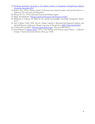 4
18. Brookings Institution, Investing in the Human Capital of Immigrants, Strengthening Regional
Economies, September 2012
19. Becker, Gary (1994). Human Capital: A theoretical and empirical analysis with special reference to
Education. The University of Chicago Press.
20. Hansen, W. Lee (1970). Education, Income and Human Capital.
21. Bagde, Surendrakumar. "Human Capital and Economic Development in India"
22. Maddocks, J. & Beaney, M. 2002. See the invisible and intangible. Knowledge Management, March,
16-17.
23. Gary S. Becker (1964, 1993, 3rd ed.). Human Capital: A Theoretical and Empirical Analysis, with
Special Reference to Education. Chicago, University of Chicago Press. ISBN 978-0-226-04120-9.
24. Ceridian UK Ltd (2007). "Human Capital White Paper" . Retrieved 2007-02-27.
25. Samuel Bowles & Herbert Gintis (1975). "The Problem with Human Capital Theory – A Marxian
Critique," American Economic Review, 65(2), pp. 74–82,
 