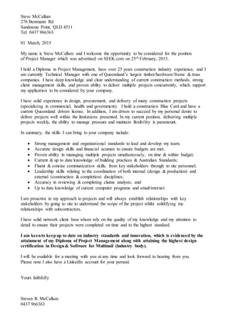Steve McCallum
276 Bestmann Rd
Sandstone Point, QLD 4511
Tel: 0437 966363
01 March, 2015
My name is Steve McCallum and I welcome the opportunity to be considered for the position
of Project Manager which was advertised on SEEK.com on 25th February, 2015.
I hold a Diploma in Project Management, have over 25 years construction industry experience, and I
am currently Technical Manager with one of Queensland’s largest timber/hardware/frame & truss
companies. I have deep knowledge and clear understanding of current construction methods, strong
client management skills, and proven ability to deliver multiple projects concurrently, which support
my application to be considered by your company.
I have solid experience in design, procurement, and delivery of many construction projects
(specializing in commercial, health and government). I hold a construction Blue Card and have a
current Queensland drivers license. In addition, I am driven to succeed by my personal desire to
deliver projects well within the limitations presented. In my current position, delivering multiple
projects weekly, the ability to manage pressure and maintain flexibility is paramount.
In summary, the skills I can bring to your company include:
 Strong management and organizational standards to lead and develop my team;
 Accurate design skills and financial acumen to ensure budgets are met;
 Proven ability in managing multiple projects simultaneously, on time & within budget;
 Current & up to date knowledge of building practices & Australian Standards;
 Fluent & concise communication skills, from key stakeholders through to site personnel;
 Leadership skills relating to the coordination of both internal (design & production) and
external (construction & completion) disciplines;
 Accuracy in reviewing & completing claims analysis; and
 Up to date knowledge of current computer programs and email/internet.
I am proactive in my approach to projects and will always establish relationships with key
stakeholders by going to site to understand the scope of the project whilst solidifying my
relationships with subcontractors.
I have solid network client base whom rely on the quality of my knowledge and my attention to
detail to ensure their projects were completed on time and to the highest standard.
I am keento keepup to date on industry standards and innovation, which is evidenced by the
attainment of my Diploma of Project Management along with attaining the highest design
certification in Design& Software for Multinail (industry body).
I will be available for a meeting with you at any time and look forward to hearing from you.
Please note I also have a LinkedIn account for your perusal.
Yours faithfully
Steven R. McCallum
0437 966363
 