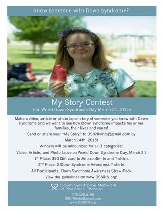 Make a video, article or photo lapse story of someone you know with Down
syndrome and we want to see how Down syndrome impacts his or her
families, their lives and yours!
Send or share your “My Story” to DSNNNinfo@gmail.com by
March 14th, 2015!
Winners will be announced for all 3 categories:
Video, Article, and Photo lapse on World Down Syndrome Day, March 21
1st
Place: $50 Gift card to AmazonSmile and T-shirts
2nd
Place: 2 Down Syndrome Awareness T-shirts
All Participants: Down Syndrome Awareness Straw Pack
View the guidelines on www.DSNNN.org!
775.828.5159
DSNNNinfo@gmail.com
www.DSNNN.org
Know someone with Down syndrome?
My Story Contest
For World Down Syndrome Day March 21, 2015
 