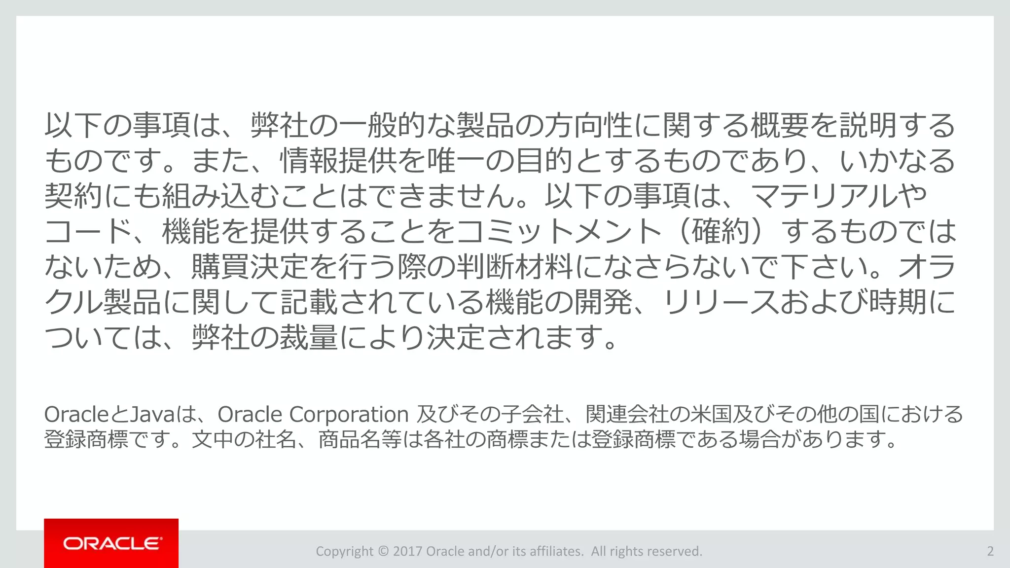 Copyright © 2017 Oracle and/or its affiliates. All rights reserved.
以下の事項は、弊社の一般的な製品の方向性に関する概要を説明する
ものです。また、情報提供を唯一の目的とするものであり、いかなる
契約にも組み込むことはできません。以下の事項は、マテリアルや
コード、機能を提供することをコミットメント（確約）するものでは
ないため、購買決定を行う際の判断材料になさらないで下さい。オラ
クル製品に関して記載されている機能の開発、リリースおよび時期に
ついては、弊社の裁量により決定されます。
OracleとJavaは、Oracle Corporation 及びその子会社、関連会社の米国及びその他の国における
登録商標です。文中の社名、商品名等は各社の商標または登録商標である場合があります。
2
 