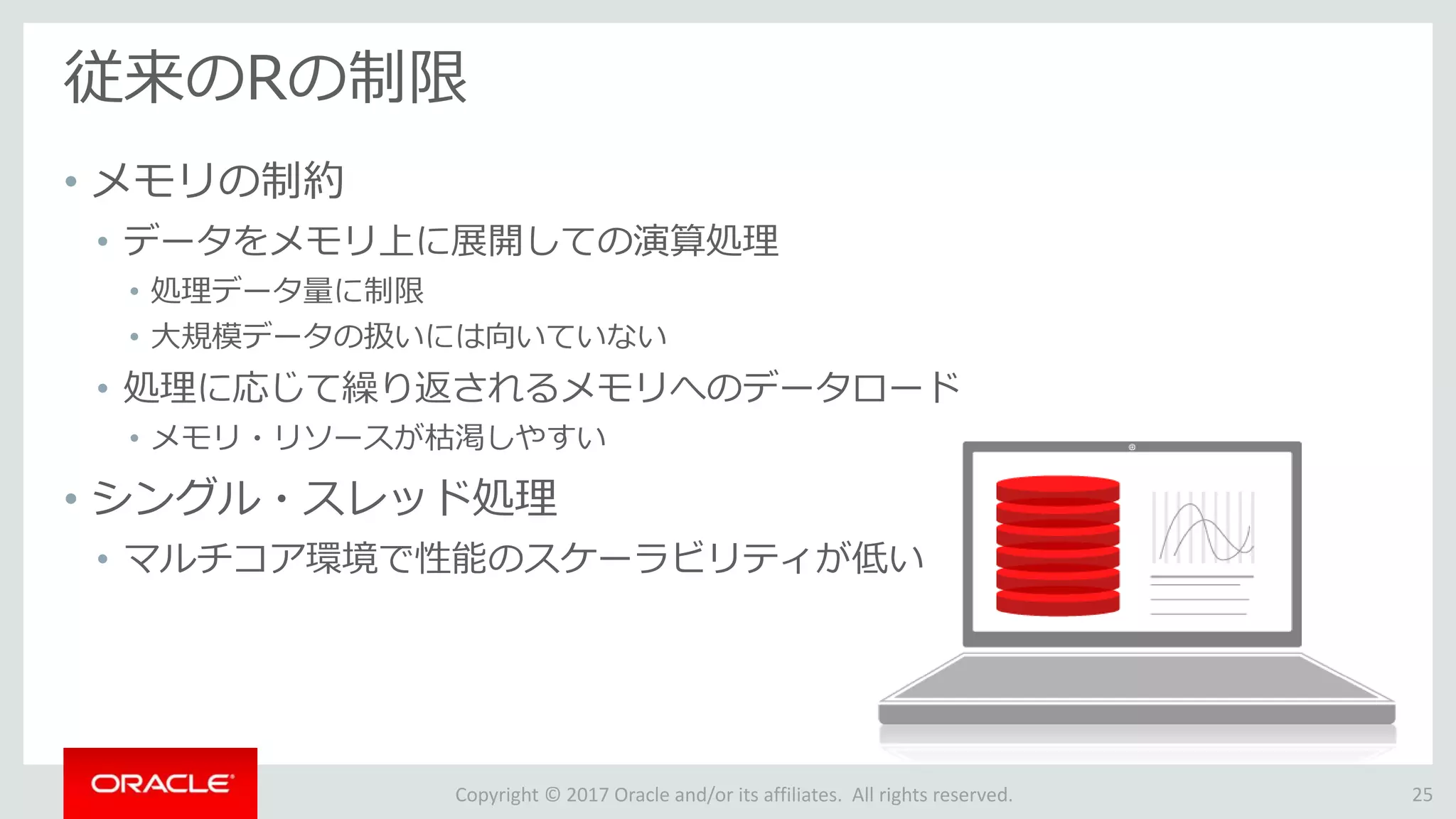 Copyright © 2017 Oracle and/or its affiliates. All rights reserved.
従来のRの制限
• メモリの制約
• データをメモリ上に展開しての演算処理
• 処理データ量に制限
• 大規模データの扱いには向いていない
• 処理に応じて繰り返されるメモリへのデータロード
• メモリ・リソースが枯渇しやすい
• シングル・スレッド処理
• マルチコア環境で性能のスケーラビリティが低い
25
 