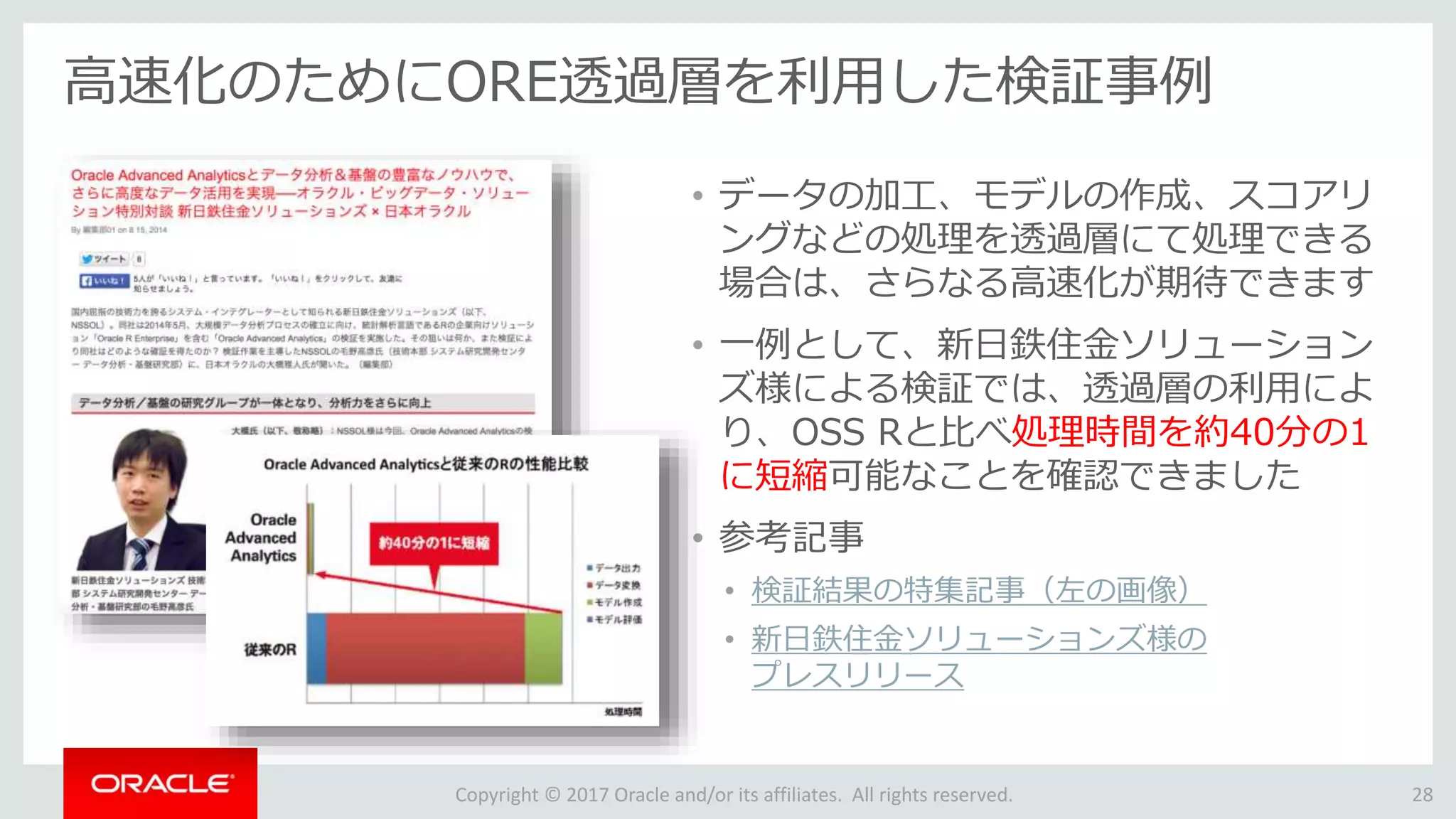 Copyright © 2017 Oracle and/or its affiliates. All rights reserved.
高速化のためにORE透過層を利用した検証事例
• データの加工、モデルの作成、スコアリ
ングなどの処理を透過層にて処理できる
場合は、さらなる高速化が期待できます
• 一例として、新日鉄住金ソリューション
ズ様による検証では、透過層の利用によ
り、OSS Rと比べ処理時間を約40分の1
に短縮可能なことを確認できました
• 参考記事
• 検証結果の特集記事（左の画像）
• 新日鉄住金ソリューションズ様の
プレスリリース
28
 