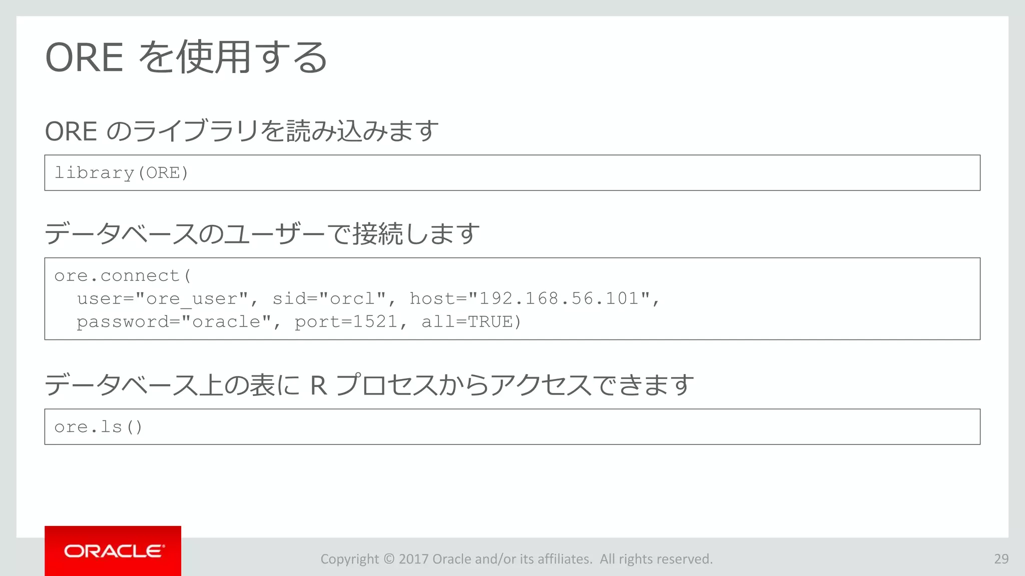 Copyright © 2017 Oracle and/or its affiliates. All rights reserved.
ORE を使用する
29
library(ORE)
ORE のライブラリを読み込みます
ore.connect(
user="ore_user", sid="orcl", host="192.168.56.101",
password="oracle", port=1521, all=TRUE)
データベースのユーザーで接続します
ore.ls()
データベース上の表に R プロセスからアクセスできます
 