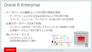 Copyright © 2017 Oracle and/or its affiliates. All rights reserved.
Oracle R Enterprise
26
• データベースの機能としてRの実行環境を提供
– データフレーム上またはOracle表/View上でRを実行可能
– コマンド、コンソール、ワークスペースはRと同じものを提供
• 企業のデータベースをRで利用
– データベース内のデータに対してダイレクトかつ透過的に処理
– 大規模データセットをRで扱うことが可能
• 高いパフォーマンス
– プログラミングレスで
並列処理をDB内にて実行
R
 