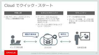 Copyright © 2017 Oracle and/or its affiliates. All rights reserved.
Cloud でクイック・スタート
37
 OS やデータベースのセットアッ
プなしに環境構築が可能
作業工数
 データベースの Advanced
Analytics オプションは High
Performance インスタンスに
含まれている
 オンプレミスに移行できるハイブ
リッド・クラウド
S/WとH/Wのコスト
 データの暗号化も可能
 オンプレミス同様、データを分析
するユーザーに対するアクセス制
御が可能
セキュリティ
インフラ担当者 クラウド 分析担当者
構築作業削減 暗号化
 