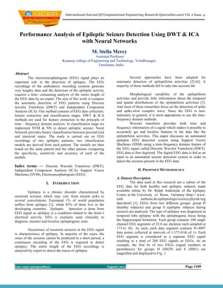 International Journal Of Computational Engineering Research (ijceronline.com) Vol. 2 Issue. 4




   Performance Analysis of Epileptic Seizure Detection Using DWT & ICA
                           with Neural Networks
                                                     M. Stella Mercy
                                                      Assistant Professor
                                 Kamaraj college of Engineering and Technology, Virudhunager,
                                                        Tamilnadu, India.

Abstract
         The electroencephalogram (EEG) signal plays an                         Several approaches have been adopted for
important role in the detection of epilepsy. The EEG                   automatic detection of epileptiform activities [2]-[6]. A
recordings of the ambulatory recording systems generate                majority of these methods fail to take into account the
very lengthy data and the detection of the epileptic activity
requires a time- consuming analysis of the entire length of                      Morphological variability of the epileptiform
the EEG data by an expert. The aim of this work is compare             activities and provide little information about the temporal
the automatic detection of EEG patterns using Discrete                 and spatial distributions of the epileptiform activities [7].
wavelet Transform (DWT) and Independent Component                      And most of these researches focus on the detection of spike
Analysis (ICA). Our method consists of EEG data collection,            and spike-slow complex wave. Since the EEG is non-
feature extraction and classification stages. DWT & ICA                stationary in general, it is most appropriate to use the time-
methods are used for feature extraction in the principle of            frequency domain methods.
time – frequency domain analysis. In classification stage we                     Wavelet transform provides both time and
implement SVM & NN to detect epileptic seizure. Nural                  frequency information of a signal which makes it possible to
Network provides binary classification between preictal/ictal          accurately get and localize features in the data like the
and interictal states. The study is carried out on EEG                 epileptiform activities. This paper discusses an automated
recordings of two epileptic patients; two classification               epileptic EEG detection system using Support Vector
models are derived from each patient. The models are then              Machines (SNM) using a time-frequency domain feature of
tested on the same patient and the other patient, comparing            the EEG signal called Discrete Wavelet Transform (DWT).
the specificity, sensitivity and accuracy of each of the               EEG data is first digitized. The digital EEG data is fed as an
models.                                                                input to an automated seizure detection system in order to
                                                                       detect the seizures present in the EEG data.
Index terms — Discrete Wavelet Transform (DWT),
Independent Component Analysis (ICA), Support Vector                                 II. PROPOSED METHODOLOGY
Machines (SVM), Electroencephalogram (EEG).
                                                                       A. Dataset Description
                     I. INTRODUCTION                                            The data used in this research are a subset of the
                                                                       EEG data for both healthy and epileptic subjects made
          Epilepsy is a chronic disorder characterized by              available online by Dr. Ralph Andrzejak of the Epilepsy
recurrent seizures which may vary from muscle jerks to                 Centre at the University of Bonn, Germany (http:// www.
several convolutions. Estimated 1% of world population                 meb.             unibonn.de/epileptologie/science/physik/eeg
suffers from epilepsy [1], while 85% of them live in the               data.html) [1]. EEGs from two different groups: group H
developing countries. Epileptic detection is done from                 (healthy subjects) and group S (epileptic subjects during
EEG signal as epilepsy is a condition related to the brain’s           seizure) are analyzed. The type of epilepsy was diagnosed as
electrical activity. EEG is routinely used clinically to               temporal lobe epilepsy with the epileptogenic focus being
diagnose, monitor and localize epileptogenic zone.                     the hippocampal formation. Each group contains 100 single
                                                                       channel EEG segments of 23.6 sec duration each sampled at
         Occurrence of recurrent seizures in the EEG signal            173.61 Hz. As such, each data segment contains N=4097
is characteristics of epilepsy. In majority of the cases, the          data points collected at intervals of 1/173.61th of 1s. Each
onset of the seizures cannot be predicted in a short period, a         EEG segment is considered as a separate EEG signal
continuous recording of the EEG is required to detect                  resulting in a total of 200 EEG signals or EEGs. As an
epilepsy. The entire length of the EEG recordings is                   example, the first 6s of two EEGs (signal numbers in
analyzed by expert to detect the traces of epilepsy.                   parentheses) for groups H (H029) and S (S001) are
                                                                       magnified and displayed in Fig. 1.


Issn 2250-3005(online)                                           August| 2012                                         Page 1109
 