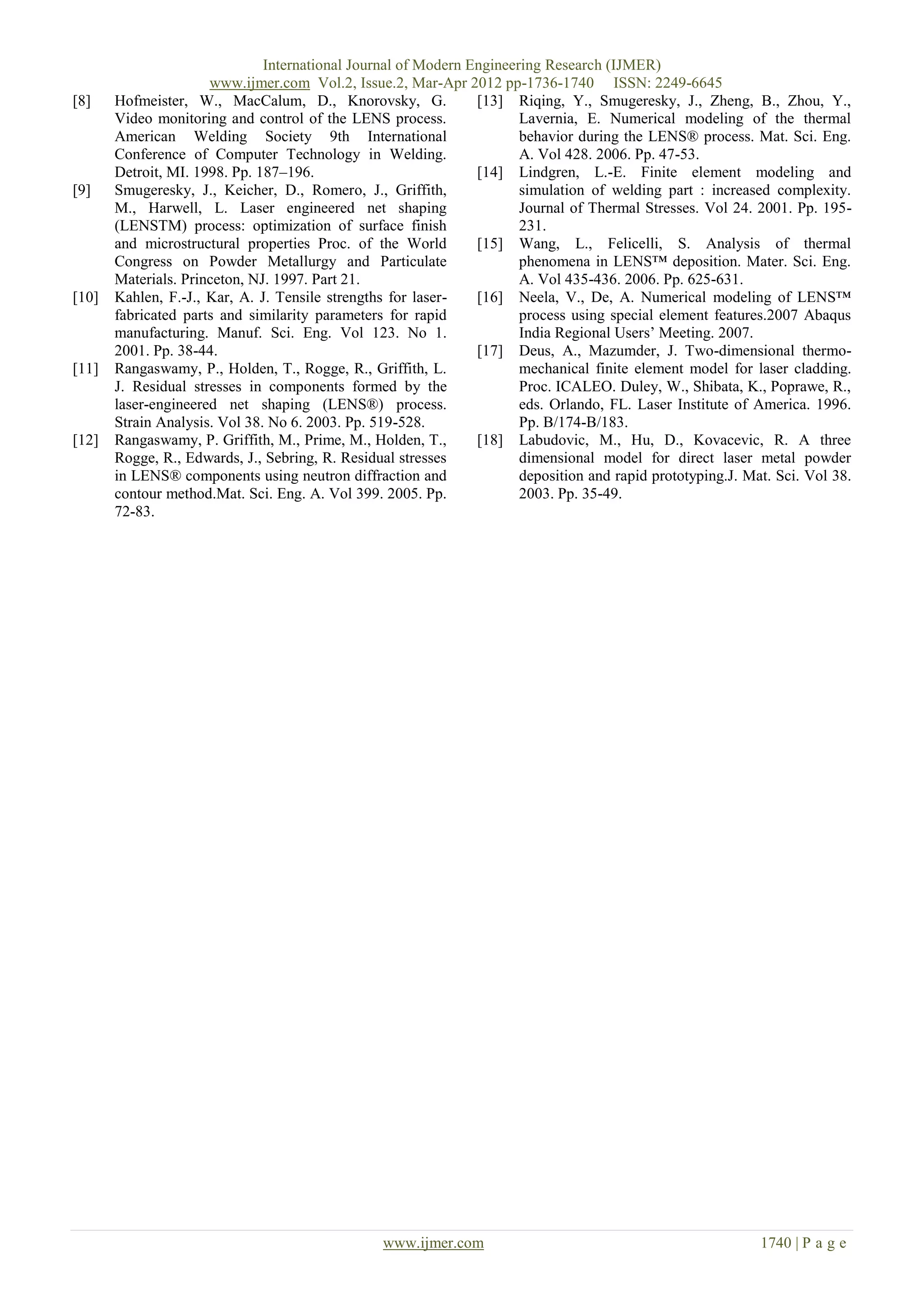 International Journal of Modern Engineering Research (IJMER)
                      www.ijmer.com Vol.2, Issue.2, Mar-Apr 2012 pp-1736-1740 ISSN: 2249-6645
[8]    Hofmeister, W., MacCalum, D., Knorovsky, G.              [13] Riqing, Y., Smugeresky, J., Zheng, B., Zhou, Y.,
       Video monitoring and control of the LENS process.               Lavernia, E. Numerical modeling of the thermal
       American Welding Society 9th International                      behavior during the LENS® process. Mat. Sci. Eng.
       Conference of Computer Technology in Welding.                   A. Vol 428. 2006. Pp. 47-53.
       Detroit, MI. 1998. Pp. 187–196.                          [14] Lindgren, L.-E. Finite element modeling and
[9]    Smugeresky, J., Keicher, D., Romero, J., Griffith,              simulation of welding part : increased complexity.
       M., Harwell, L. Laser engineered net shaping                    Journal of Thermal Stresses. Vol 24. 2001. Pp. 195-
       (LENSTM) process: optimization of surface finish                231.
       and microstructural properties Proc. of the World        [15] Wang, L., Felicelli, S. Analysis of thermal
       Congress on Powder Metallurgy and Particulate                   phenomena in LENS™ deposition. Mater. Sci. Eng.
       Materials. Princeton, NJ. 1997. Part 21.                        A. Vol 435-436. 2006. Pp. 625-631.
[10]   Kahlen, F.-J., Kar, A. J. Tensile strengths for laser-   [16] Neela, V., De, A. Numerical modeling of LENS™
       fabricated parts and similarity parameters for rapid            process using special element features.2007 Abaqus
       manufacturing. Manuf. Sci. Eng. Vol 123. No 1.                  India Regional Users’ Meeting. 2007.
       2001. Pp. 38-44.                                         [17] Deus, A., Mazumder, J. Two-dimensional thermo-
[11]   Rangaswamy, P., Holden, T., Rogge, R., Griffith, L.             mechanical finite element model for laser cladding.
       J. Residual stresses in components formed by the                Proc. ICALEO. Duley, W., Shibata, K., Poprawe, R.,
       laser-engineered net shaping (LENS®) process.                   eds. Orlando, FL. Laser Institute of America. 1996.
       Strain Analysis. Vol 38. No 6. 2003. Pp. 519-528.               Pp. B/174-B/183.
[12]   Rangaswamy, P. Griffith, M., Prime, M., Holden, T.,      [18] Labudovic, M., Hu, D., Kovacevic, R. A three
       Rogge, R., Edwards, J., Sebring, R. Residual stresses           dimensional model for direct laser metal powder
       in LENS® components using neutron diffraction and               deposition and rapid prototyping.J. Mat. Sci. Vol 38.
       contour method.Mat. Sci. Eng. A. Vol 399. 2005. Pp.             2003. Pp. 35-49.
       72-83.




                                                 www.ijmer.com                                               1740 | P a g e
 