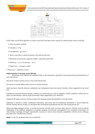 International Journal Of Computational Engineering Research (ijceronline.com) Vol. 2 Issue. 8




In this Paper use the RSA algorithm as a basis to provide Cloud data-centric security for shared storage remote cloud data:

  C Select two prime numbers

  C Calculate n = p*q.

  C Calculate f(n) = (p-1)(q-1)

  C Select e such that e is relatively prime to f(n) and less than f(n).

  C Determine d such that de congruent modulo 1 (mod f(n)) and d<f(n).

  C Public key = {e, n}, Private key = {d, n}

  C Cipher text c = message e mod n

C Plain text p = ciphertext d mod n

Implementation of dynamic packet filtering
         Restriction of all inbound and outbound traffic to that information specified in the documented and maintained list of
ports and services

Prevention of direct wireless access to the cloud infrastructure

Prevention of internal address direct access to external interfaces

Install perimeter firewalls between confidential and configuration data and external interfaces where supported by the cloud
host.

Installation of personal firewall software, solutions on external devices, such as computers, mobile computers, mobile devices,
and so on, that interface with the cloud environment where supported by your cloud host.

Implement IP masks to prevent internal systems from being presented and identified to external entities.

Implement a firewall to isolate confidential information, and ensure that all confidential information is stored behind the
firewall. During retrieval of data, it is decrypted after checking the generated private key with existing private key

Before providing managed services, a security-as-a-service provider must overcome many concerns. Security services must be
independent of any platform, adaptable to constantly changing environments, and supportive of a virtualized environment. To
meet all these seemingly divergent requirements, security as a service must maintain compatibility with the service offerings
provided in the virtualized environment.

Input: (i) call_for_proposals from CAs or other BAs


||Issn 2250-3005(online)||                            ||December||2012||                                   Page 189
 